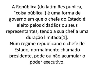 A República (do latim Res publica,
"coisa pública") é uma forma de
governo em que o chefe do Estado é
eleito pelos cidadãos ou seus
representantes, tendo a sua chefia uma
duração limitada[1].
Num regime republicano o chefe de
Estado, normalmente chamado
presidente, pode ou não acumular o
poder executivo.
 