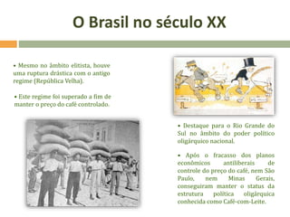 • Mesmo no âmbito elitista, houve
uma ruptura drástica com o antigo
regime (República Velha).
• Este regime foi superado a fim de
manter o preço do café controlado.
• Destaque para o Rio Grande do
Sul no âmbito do poder político
oligárquico nacional.
• Após o fracasso dos planos
econômicos antiliberais de
controle do preço do café, nem São
Paulo, nem Minas Gerais,
conseguiram manter o status da
estrutura política oligárquica
conhecida como Café-com-Leite.
O Brasil no século XX
 