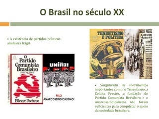 • A existência de partidos políticos
ainda era frágil.
• Surgimento de movimentos
importantes como: o Tenentismo, a
Coluna Prestes, a fundação do
Partido Comunista Brasileiro e o
Anarcossindicalismo não foram
suficientes para conquistar o apoio
da sociedade brasileira.
O Brasil no século XX
 