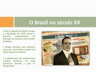 • Com a chegada de Getúlio Vargas
e a Revolução de 1930, ocorre a
primeira movimentação de
destaque da iniciante classe média
brasileira.
• Vargas introduz uma dinâmica
nova, que recentraliza o poder nas
mãos do governo federal.
• A globalização do autoritarismo
europeu fortaleceu seu ideal
patriarcal, levando o país ao
Estado Novo.
O Brasil no século XX
 
