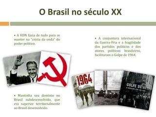 • A UDN fazia de tudo para se
manter na “crista da onda” do
poder político.
• Mantinha seu domínio no
Brasil subdesenvolvido, que
era superior territorialmente
ao Brasil desenvolvido.
• A conjuntura internacional
da Guerra-Fria e a fragilidade
dos partidos políticos e dos
atores políticos brasileiros,
facilitaram o Golpe de 1964.
O Brasil no século XX
 