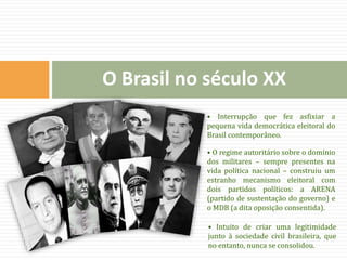 • Interrupção que fez asfixiar a
pequena vida democrática eleitoral do
Brasil contemporâneo.
• O regime autoritário sobre o domínio
dos militares – sempre presentes na
vida política nacional – construiu um
estranho mecanismo eleitoral com
dois partidos políticos: a ARENA
(partido de sustentação do governo) e
o MDB (a dita oposição consentida).
• Intuito de criar uma legitimidade
junto à sociedade civil brasileira, que
no entanto, nunca se consolidou.
O Brasil no século XX
 