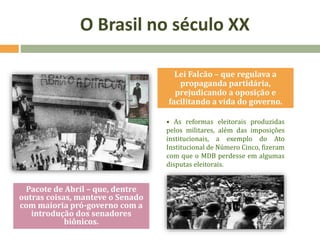 • As reformas eleitorais produzidas
pelos militares, além das imposições
institucionais, a exemplo do Ato
Institucional de Número Cinco, fizeram
com que o MDB perdesse em algumas
disputas eleitorais.
Lei Falcão – que regulava a
propaganda partidária,
prejudicando a oposição e
facilitando a vida do governo.
Pacote de Abril – que, dentre
outras coisas, manteve o Senado
com maioria pró-governo com a
introdução dos senadores
biônicos.
O Brasil no século XX
 