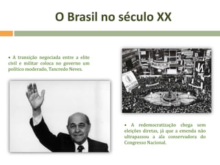 • A transição negociada entre a elite
civil e militar coloca no governo um
político moderado, Tancredo Neves.
• A redemocratização chega sem
eleições diretas, já que a emenda não
ultrapassou a ala conservadora do
Congresso Nacional.
O Brasil no século XX
 