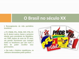• Ressurgimento da vida partidária
brasileira.
• PT, PMDB, PFL, PSDB, PDT, PTB, PC
do B, dentre outros, fazem a primeira
eleição para presidente da República,
em 1989, depois de mais de 25 anos,
um grande movimento que contagia
todos os brasileiros que não viam a
hora de poder escolher seus
governantes.
• Em toda a história republicana, os
militares demandam poder político.
O Brasil no século XX
 