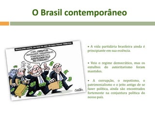 O Brasil contemporâneo
• A vida partidária brasileira ainda é
principiante em sua essência.
• Veio o regime democrático, mas os
entulhos do autoritarismo foram
mantidos.
• A corrupção, o nepotismo, o
patrimonialismo e o jeito antigo de se
fazer política, ainda são encontrados
fortemente na conjuntura política do
nosso país.
 