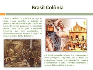 Brasil Colônia
• Com o declínio da atividade de caça ao
índio e para remediar a pobreza, os
paulistas embrenharam-se pelo sertão em
busca de metais preciosos. A mineração
trouxe tantos lucros para a economia
brasileira, que para acompanhar o
desenvolvimento do Sudeste, a capital se
tornou a cidade do Rio de Janeiro.
• A fim de controlar o lucro dos mineradores, a
coroa portuguesa implanta leis e taxas aos
mineradores, e como consequência disso, inicia-se
o contrabando e várias revoltas acontecem, a
exemplo da Inconfidência Mineira.
 