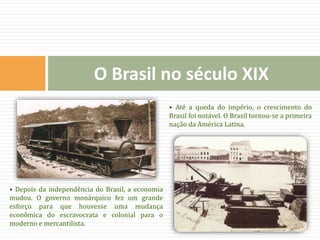 O Brasil no século XIX
• Depois da independência do Brasil, a economia
mudou. O governo monárquico fez um grande
esforço para que houvesse uma mudança
econômica do escravocrata e colonial para o
moderno e mercantilista.
• Até a queda do império, o crescimento do
Brasil foi notável. O Brasil tornou-se a primeira
nação da América Latina.
 