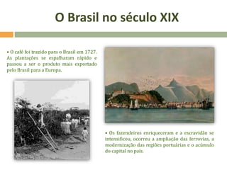 O Brasil no século XIX
• O café foi trazido para o Brasil em 1727.
As plantações se espalharam rápido e
passou a ser o produto mais exportado
pelo Brasil para a Europa.
• Os fazendeiros enriqueceram e a escravidão se
intensificou, ocorreu a ampliação das ferrovias, a
modernização das regiões portuárias e o acúmulo
do capital no país.
 