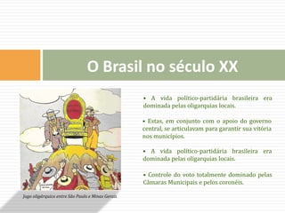 • A vida político-partidária brasileira era
dominada pelas oligarquias locais.
• Estas, em conjunto com o apoio do governo
central, se articulavam para garantir sua vitória
nos municípios.
• A vida político-partidária brasileira era
dominada pelas oligarquias locais.
• Controle do voto totalmente dominado pelas
Câmaras Municipais e pelos coronéis.
Jogo oligárquico entre São Paulo e Minas Gerais
O Brasil no século XX
 