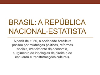 BRASIL: A REPÚBLICA
NACIONAL-ESTATISTA
A partir de 1930, a sociedade brasileira
passou por mudanças politicas, reformas
sociais, crescimento da economia,
surgimento de ideologias de direita e de
esquerda e transformações culturais.
 