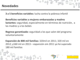 Novedades
3 a 5 beneficios variables: lucha contra la pobreza infantil
Beneficios variables a mujeres embarazadas y madres
lactantes: seguridad, especialmente en términos de nutrición, a
las madres y a los bebés
Regreso garantizado: seguridad a los que salen del programa
voluntariamente
Expansión de 800 mil familias: 320mil en 2011; 320 mil en
2012; y160 mil en 2013 – expansión em 2011 ya há superado
180 mil familias
 