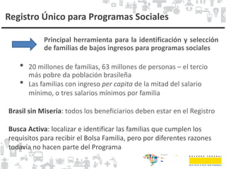 Registro Único para Programas Sociales
Principal herramienta para la identificación y selección
de familias de bajos ingresos para programas sociales
• 20 millones de familias, 63 millones de personas – el tercio
más pobre da población brasileña
• Las familias con ingreso per capita de la mitad del salario
mínimo, o tres salarios mínimos por familia
Brasil sin Miseria: todos los beneficiarios deben estar en el Registro
Busca Activa: localizar e identificar las familias que cumplen los
requisitos para recibir el Bolsa Familia, pero por diferentes razones
todavía no hacen parte del Programa
 