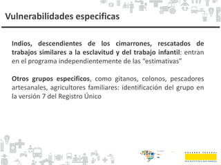 Vulnerabilidades especificas
Indios, descendientes de los cimarrones, rescatados de
trabajos similares a la esclavitud y del trabajo infantil: entran
en el programa independientemente de las “estimativas”
Otros grupos especificos, como gitanos, colonos, pescadores
artesanales, agricultores familiares: identificación del grupo en
la versión 7 del Registro Único
 