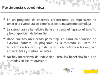 Pertinencia económica
• En un programa de enormes proporciones, es importante no
tener una estructura de beneficios extremadamente compleja
• La estructura de beneficios tiene en cuenta el ingreso, el tamaño
y la composición de la familia
• Dado que hay un elevado porcentaje de niños en situación de
extrema pobreza, el programa ha aumentado el límite de
beneficios a los niños y extenderá los beneficios a las mujeres
embarazadas y madres lactantes
• No hay mecanismo de indexación, pero los beneficios han sido
ajustados en cuatro ocasiones
 
