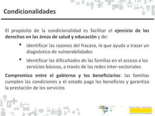 Condicionalidades
El propósito de la condicionalidad es facilitar el ejercicio de los
derechos en las áreas de salud y educación y de:
• Identificar las razones del fracaso, lo que ayuda a trazar un
diagnóstico de vulnerabilidades
• Identificar las dificultades de las familias en el acceso a los
servicios básicos, a través de las redes inter-sectoriales
Compromiso entre el gobierno y los beneficiarios: las familias
cumplen las condiciones y el estado paga los beneficios y garantiza
la prestación de los servicios
 