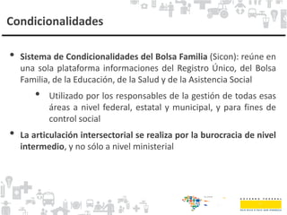 Condicionalidades
• Sistema de Condicionalidades del Bolsa Familia (Sicon): reúne en
una sola plataforma informaciones del Registro Único, del Bolsa
Familia, de la Educación, de la Salud y de la Asistencia Social
• Utilizado por los responsables de la gestión de todas esas
áreas a nivel federal, estatal y municipal, y para fines de
control social
• La articulación intersectorial se realiza por la burocracia de nivel
intermedio, y no sólo a nivel ministerial
 