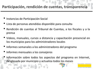 Participación, rendición de cuentas, transparencia
• Instancias de Participación Social
• Lista de personas atendidas disponible para consulta
• Rendición de cuentas al Tribunal de Cuentas, a los fiscales y a la
prensa
• Videos, manuales, cursos a distancia y capacitación presencial en
los municipios para los administradores locales
• Informes semanales a los administradores del programa
• Informes mensuales a los consejeros
• Información sobre todos los aspectos del programa en Internet,
desglosada por municipio y actualiza todos los meses
 