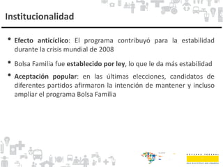 Institucionalidad
• Efecto anticíclico: El programa contribuyó para la estabilidad
durante la crisis mundial de 2008
• Bolsa Familia fue establecido por ley, lo que le da más estabilidad
• Aceptación popular: en las últimas elecciones, candidatos de
diferentes partidos afirmaron la intención de mantener y incluso
ampliar el programa Bolsa Familia
 