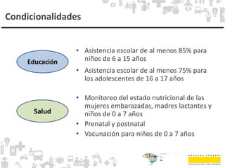 Condicionalidades
Educación
Salud
• Asistencia escolar de al menos 85% para
niños de 6 a 15 años
• Asistencia escolar de al menos 75% para
los adolescentes de 16 a 17 años
• Monitoreo del estado nutricional de las
mujeres embarazadas, madres lactantes y
niños de 0 a 7 años
• Prenatal y postnatal
• Vacunación para niños de 0 a 7 años
 