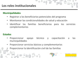 Los roles institucionales
Municipalidades
• Registrar a los beneficiarios potenciales del programa
• Monitorear las condicionalidades de salud y educación
• Identificar las familias beneficiarias para los servicios
complementarios
Estados
• Proporcionar apoyo técnico y capacitación a las
municipalidades
• Proporcionar servicios básicos y complementarios
• Proporcionar la identificación civil de las familias
 