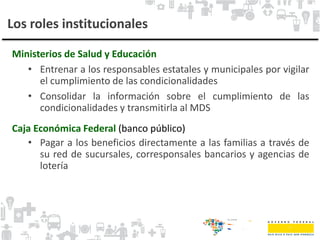 Los roles institucionales
Ministerios de Salud y Educación
• Entrenar a los responsables estatales y municipales por vigilar
el cumplimiento de las condicionalidades
• Consolidar la información sobre el cumplimiento de las
condicionalidades y transmitirla al MDS
Caja Económica Federal (banco público)
• Pagar a los beneficios directamente a las familias a través de
su red de sucursales, corresponsales bancarios y agencias de
lotería
 