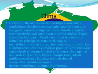 Clima
 El clima de Brasil dispone de una amplia variedad de
condiciones climáticas en una región grande y con una
topografía variada, aunque se puede considerar que la
mayor parte del país cuenta con un clima tropical. Según
el sistema de Köppen, Brasil cuenta con seis subtipos
climáticos principales: ecuatorial, tropical,
semiárido, tropical de altitud, templado y subtropical. Las
diferentes condiciones climáticas producen ambientes que
varían desde el bosque tropical en el norte y las regiones
semiáridas del noreste, hasta el bosque templado de
coníferas en el sur y las sabanas tropicales del
centro. Muchas otras regiones
tienen microclimas totalmente diferentes.
 