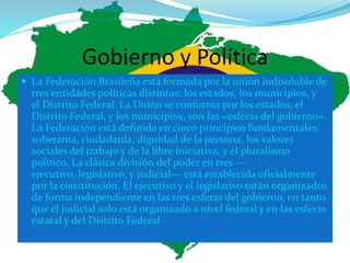 Gobierno y Política
 La Federación Brasileña está formada por la unión indisoluble de
tres entidades políticas distintas: los estados, los municipios, y
el Distrito Federal. La Unión se conforma por los estados, el
Distrito Federal, y los municipios, son las «esferas del gobierno».
La Federación está definida en cinco principios fundamentales:
soberanía, ciudadanía, dignidad de la persona, los valores
sociales del trabajo y de la libre iniciativa, y el pluralismo
político. La clásica división del poder en tres —
ejecutivo, legislativo, y judicial— está establecida oficialmente
por la constitución. El ejecutivo y el legislativo están organizados
de forma independiente en las tres esferas del gobierno, en tanto
que el judicial solo está organizado a nivel federal y en las esferas
estatal y del Distrito Federal
 