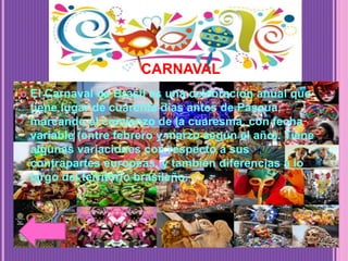 CARNAVAL
 El Carnaval de Brasil es una celebración anual que
tiene lugar de cuarenta días antes de Pascua,
marcando el comienzo de la cuaresma, con fecha
variable (entre febrero y marzo según el año). Tiene
algunas variaciones con respecto a sus
contrapartes europeas, y también diferencias a lo
largo del territorio brasileño.
 