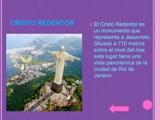 CRISTO REDENTOR  El Cristo Redentor es
un monumento que
representa a Jesucristo.
Situado a 710 metros
sobre el nivel del mar,
este lugar tiene una
vista panorámica de la
ciudad de Rió de
Janeiro.
 