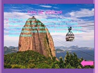 PAN DE AZÚCAR
 El Pan de Azúcar es otro punto turístico
importante de Río de Janeiro. El sitio cuenta
con un tranvía que lleva a los visitantes a tener
una increíble vista aérea de la ciudad y toda su
belleza natural.
 