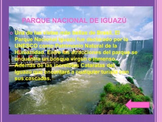 PARQUE NACIONAL DE IGUAZÚ
 Una de las vistas más bellas de Brasil, El
Parque Nacional Iguazú fue declarado por la
UNESCO como Patrimonio Natural de la
Humanidad. Entre las atracciones del parque se
encuentra un bosque virgen e inmenso.
Además de las increíbles Cataratas del
Iguazú que encantará a cualquier turista con
sus cascadas.
 