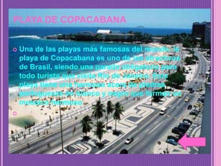 PLAYA DE COPACABANA
 Una de las playas más famosas del mundo, la
playa de Copacabana es uno de los atractivos
de Brasil, siendo una parada obligatoria para
todo turista que visita Río de Janeiro. Esta
playa tiene una hermosa acera de piedras
portuguesas en blanco y negro que forman un
mosaico hermoso

 