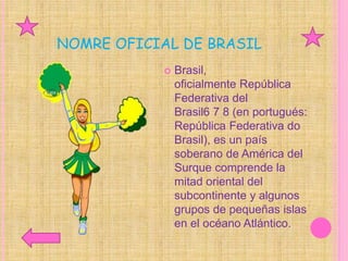 NOMRE OFICIAL DE BRASIL
 Brasil,
oficialmente República
Federativa del
Brasil6 7 8 (en portugués:
República Federativa do
Brasil), es un país
soberano de América del
Surque comprende la
mitad oriental del
subcontinente y algunos
grupos de pequeñas islas
en el océano Atlántico.
 