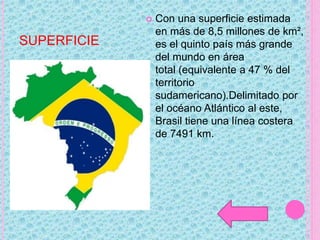 SUPERFICIE
 Con una superficie estimada
en más de 8,5 millones de km²,
es el quinto país más grande
del mundo en área
total (equivalente a 47 % del
territorio
sudamericano).Delimitado por
el océano Atlántico al este,
Brasil tiene una línea costera
de 7491 km.
 