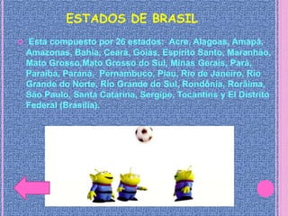 ESTADOS DE BRASIL
 Esta compuesto por 26 estados: Acre, Alagoas, Amapá,
Amazonas, Bahia, Ceará, Goiás, Espírito Santo, Maranhão,
Mato Grosso,Mato Grosso do Sul, Minas Gerais, Pará,
Paraíba, Paraná, Pernambuco, Piau, Rio de Janeiro, Rio
Grande do Norte, Rio Grande do Sul, Rondônia, Rorâima,
São Paulo, Santa Catarina, Sergipe, Tocantins y El Distrito
Federal (Brasília).
 