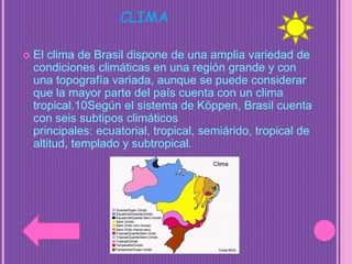 CLIMA
 El clima de Brasil dispone de una amplia variedad de
condiciones climáticas en una región grande y con
una topografía variada, aunque se puede considerar
que la mayor parte del país cuenta con un clima
tropical.10Según el sistema de Köppen, Brasil cuenta
con seis subtipos climáticos
principales: ecuatorial, tropical, semiárido, tropical de
altitud, templado y subtropical.
 