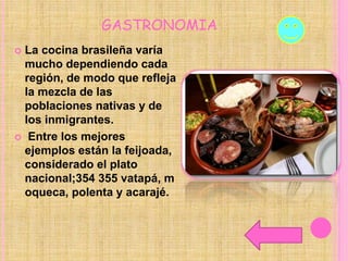 GASTRONOMIA
 La cocina brasileña varía
mucho dependiendo cada
región, de modo que refleja
la mezcla de las
poblaciones nativas y de
los inmigrantes.
 Entre los mejores
ejemplos están la feijoada,
considerado el plato
nacional;354 355 vatapá, m
oqueca, polenta y acarajé.
 