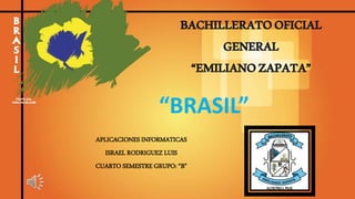 BACHILLERATOOFICIAL
GENERAL
“EMILIANOZAPATA”
APLICACIONES INFORMATICAS
ISRAEL RODRIGUEZ LUIS
CUARTO SEMESTRE GRUPO: “B”
“BRASIL”
 