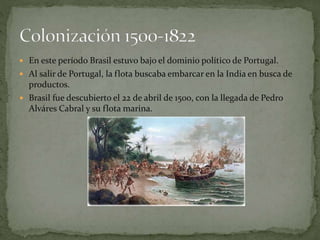  En este período Brasil estuvo bajo el dominio político de Portugal.
Al salir de Portugal, la flota buscaba embarcar en la India en busca de
productos.
Brasil fue descubierto el 22 de abril de 1500, con la llegada de Pedro
Alváres Cabral y su flota marina.