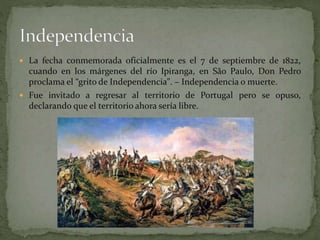  La fecha conmemorada oficialmente es el 7 de septiembre de 1822,
cuando en los márgenes del río Ipiranga, en São Paulo, Don Pedro
proclama el “grito de Independencia". – Independencia o muerte.
Fue invitado a regresar al territorio de Portugal pero se opuso,
declarando que el territorio ahora sería libre.