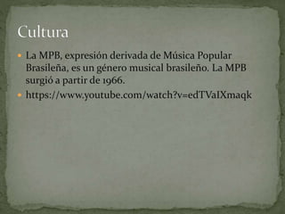  La MPB, expresión derivada de Música Popular
Brasileña, es un género musical brasileño. La MPB
surgió a partir de 1966.
 https://www.youtube.com/watch?v=edTVaIXmaqk
 