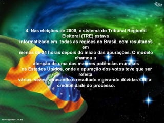 .
4. Nas eleições de 2000, o sistema do Tribunal Regional
Eleitoral (TRE) estava
informatizado em todas as regiões do Brasil, com resultados
em
menos de 24 horas depois do início das apurações. O modelo
chamou a
atenção de uma das maiores potências mundiais
os Estados Unidos, onde a apuração dos votos teve que ser
refeita
várias vezes, atrasando o resultado e gerando dúvidas sob a
credibilidade do processo.
 