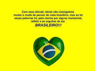 Com essa atitude, talvez não consigamos
mudar o modo de pensar de cada brasileiro, mas ao ler
essas palavras irá, pelo menos por alguns momentos,
refletir e se orgulhar de ser
BRASILEIRO!!!
 