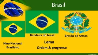 Brasil
Bandeira do brasil Brasão de Armas
Lema
Ordem & progresso
Hino Nacional
Brasileiro
 