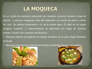 Es un cocido de pescados elaborado con cebollas, pimiento, tomate y hojas de
cilantro y pimenta malagueta, todo ello elaborado con aceite de palma y leche
de coco. Se elabora lentamente y no se le añade agua. El plato es de origen
indígena brasileño, y originariamente se elaboraba con hojas de diversos
árboles. Existen dos variantes de Moqueca:
 Moqueca Baiana procedente del estado de Bahia en la parte Regió Nordeste
de Brasil
 Moqueca Capixaba procedente del estado de Espírito Santo en el sudeste.
 