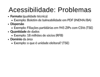 Acessibilidade: ProblemasAcessibilidade: Problemas
Formato (qualidade técnica)
Exemplo: Boletim de balneabilidade em PDF (INEMA/BA)
Dispersão
Exemplo: Filiações partidárias em 945 ZIPs com CSVs (TSE)
Quantidade de dados
Exemplo: 18 milhões de sócios (RFB)
Domínio da área
Exemplo: o que é unidade eleitoral? (TSE)
 