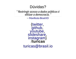 --
Dúvidas?Dúvidas?
“ Restringir acesso a dados públicos é
elitizar a democracia. ”
Manifesto Brasil.IO
{{ ,,
,,
,,
,,
}}
//turicasturicas
twittertwitter
githubgithub
youtubeyoutube
slideshareslideshare
instagraminstagram
turicas@brasil.ioturicas@brasil.io
 