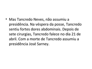 • Mas Tancredo Neves, não assumiu a 
presidência. Na véspera da posse, Tancredo 
sentiu fortes dores abdominais. Depois de 
sete cirurgias, Tancredo falece no dia 21 de 
abril. Com a morte de Tancredo assumiu a 
presidência José Sarney. 
 