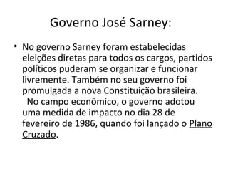 Governo José Sarney: 
• No governo Sarney foram estabelecidas 
eleições diretas para todos os cargos, partidos 
políticos puderam se organizar e funcionar 
livremente. Também no seu governo foi 
promulgada a nova Constituição brasileira. 
No campo econômico, o governo adotou 
uma medida de impacto no dia 28 de 
fevereiro de 1986, quando foi lançado o Plano 
Cruzado. 
 